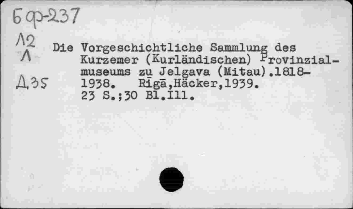 ﻿b cp-237
Л2 Л
AdS
Die Vorgeschichtliche Sammlung Kurzemer (Kurländischen) * museums zu Jelgava (Mitau) 1958. Riga,Häcker,1959. 25 S.;50 Bl.Ill.
; des rovinzial
.1818-